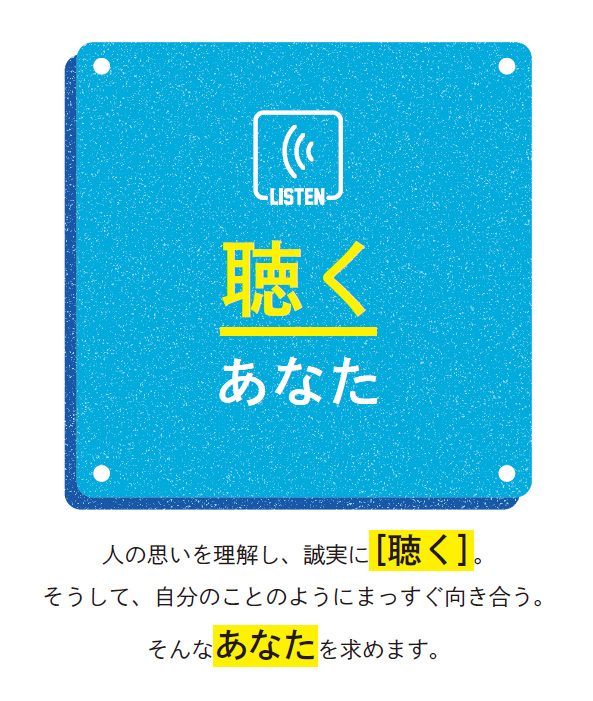 聴くあなた／人の思いを理解し、誠実に［聴く］。そうして、自分のことのようにまっすぐ向き合う。そんなあなたを求めます。