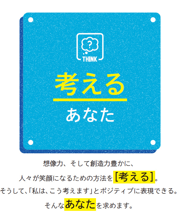考えるあなた／想像力、そして創造力豊かに、人々が笑顔になるための方法を［考える］。そうして、「私は、こう考えます」とポジティブに表現できる。そんなあなたを求めます。