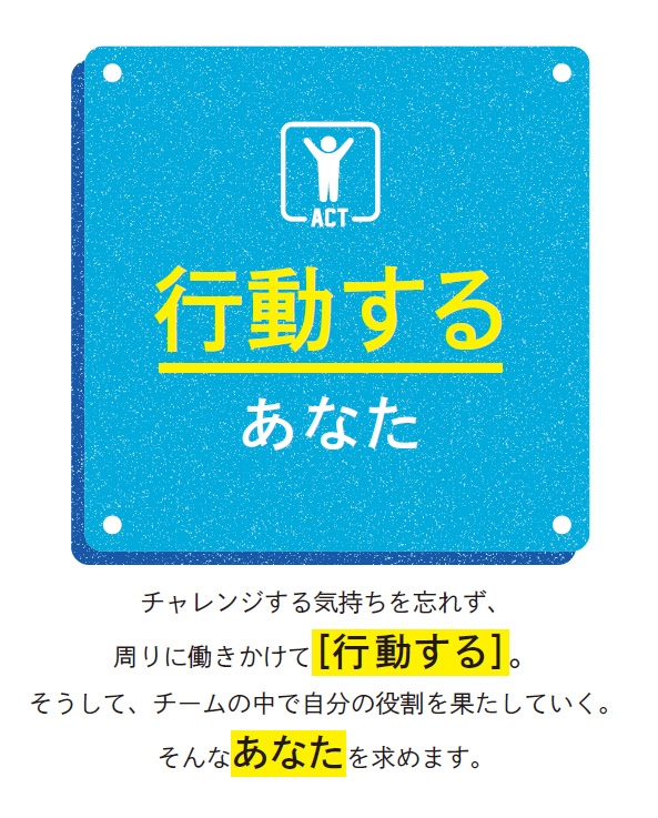 行動するあなた／チャレンジする気持ちを忘れず、周りに働きかけて［行動する］。そうして、チームの中で自分の役割を果たしていく。そんなあなたを求めます。
