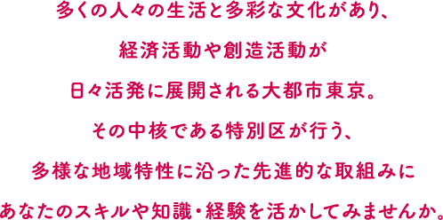 多くの人々の生活と多彩な文化があり、経済活動や創造活動が日々活発に展開される大都市東京。その中核である特別区が行う、多様な地域特性に沿った先進的な取組みにあなたのスキルや知識・経験を活かしてみませんか。